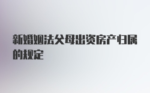 新婚姻法父母出资房产归属的规定