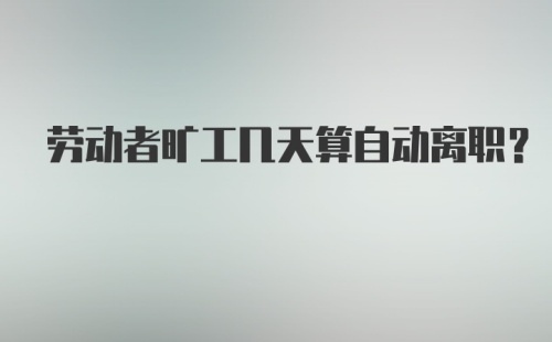 劳动者旷工几天算自动离职?