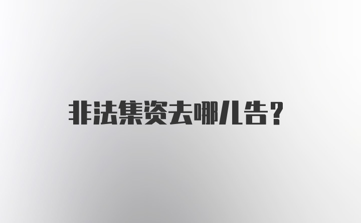 非法集资去哪儿告？