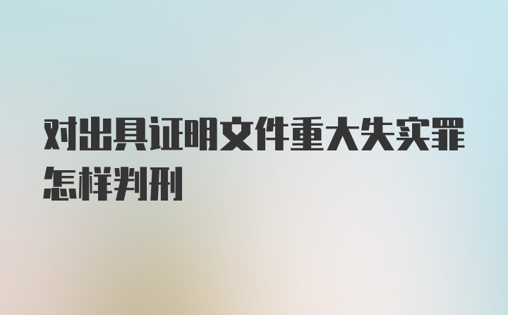 对出具证明文件重大失实罪怎样判刑