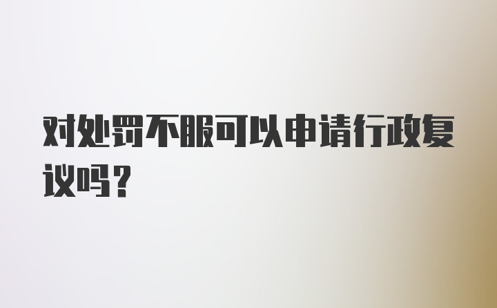 对处罚不服可以申请行政复议吗?