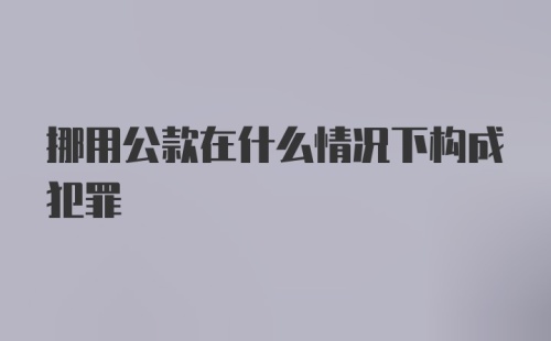 挪用公款在什么情况下构成犯罪