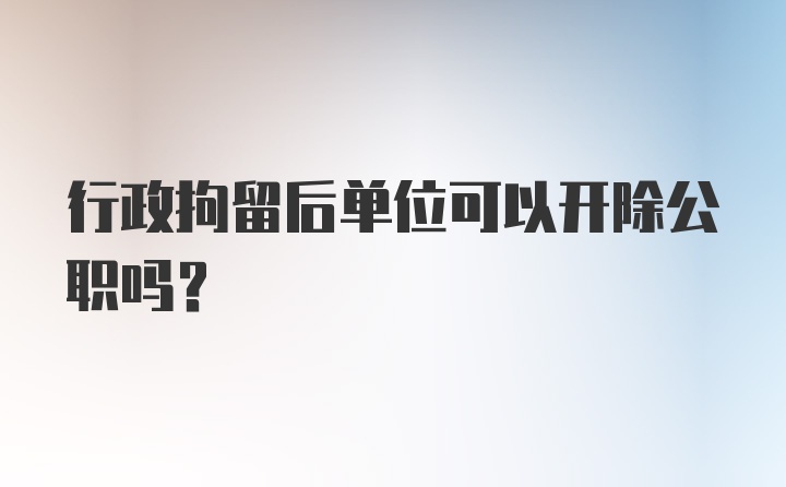 行政拘留后单位可以开除公职吗？