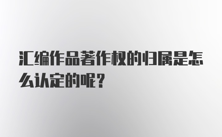 汇编作品著作权的归属是怎么认定的呢？