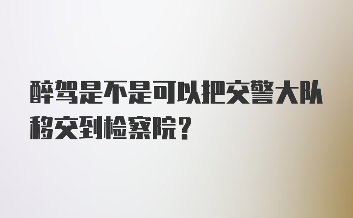 醉驾是不是可以把交警大队移交到检察院?