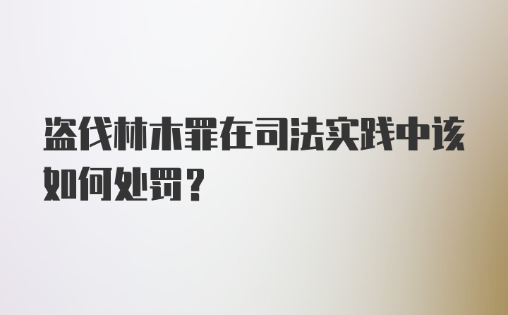 盗伐林木罪在司法实践中该如何处罚？