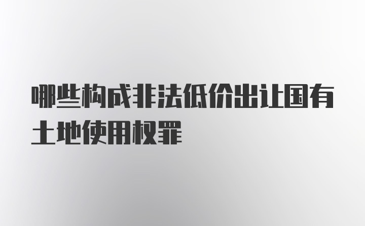 哪些构成非法低价出让国有土地使用权罪