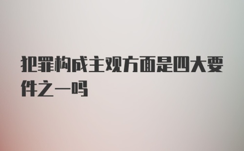 犯罪构成主观方面是四大要件之一吗