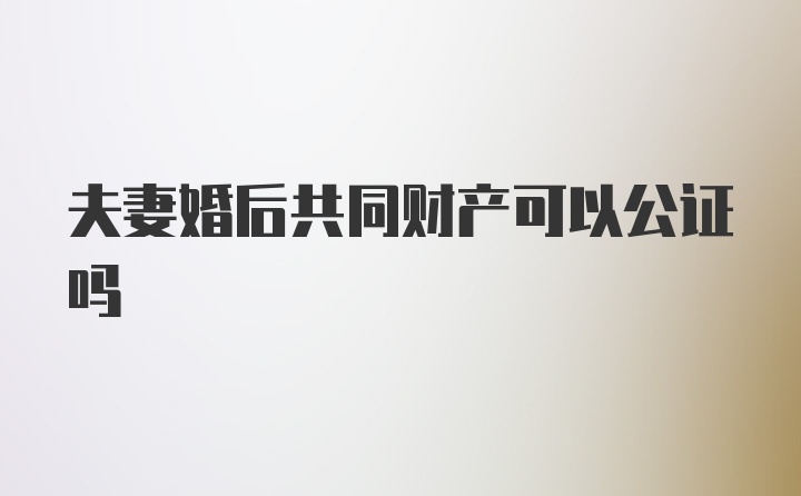 夫妻婚后共同财产可以公证吗