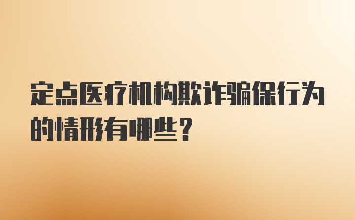 定点医疗机构欺诈骗保行为的情形有哪些？