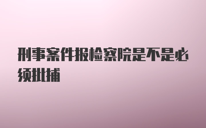 刑事案件报检察院是不是必须批捕