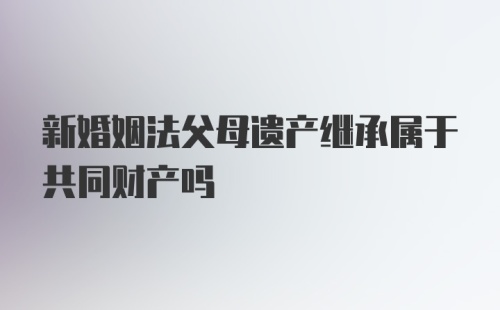 新婚姻法父母遗产继承属于共同财产吗