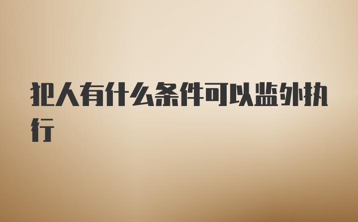 犯人有什么条件可以监外执行