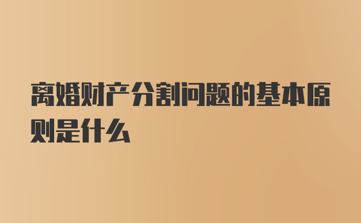 离婚财产分割问题的基本原则是什么