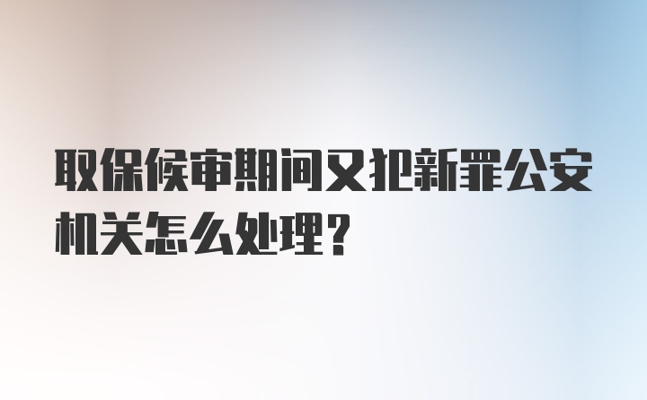 取保候审期间又犯新罪公安机关怎么处理?