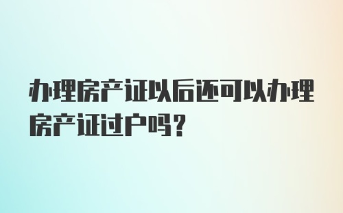 办理房产证以后还可以办理房产证过户吗？