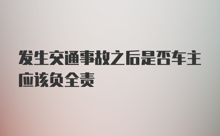 发生交通事故之后是否车主应该负全责