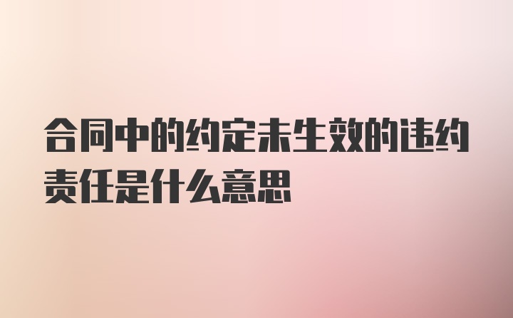 合同中的约定未生效的违约责任是什么意思