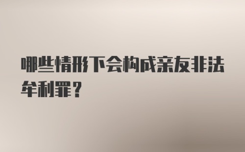 哪些情形下会构成亲友非法牟利罪？