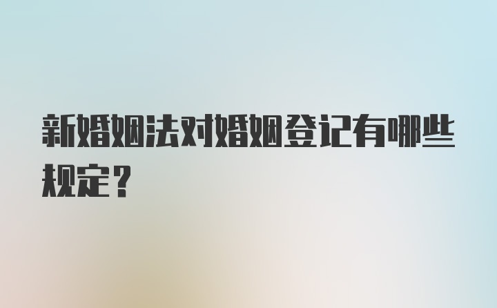 新婚姻法对婚姻登记有哪些规定？