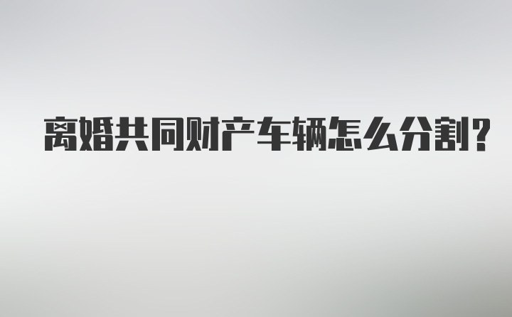 离婚共同财产车辆怎么分割？