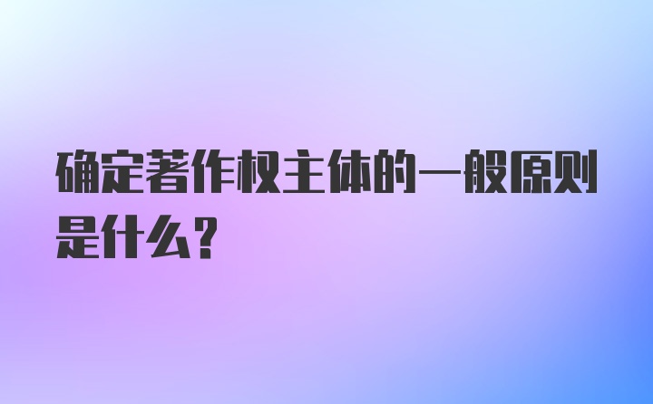 确定著作权主体的一般原则是什么？