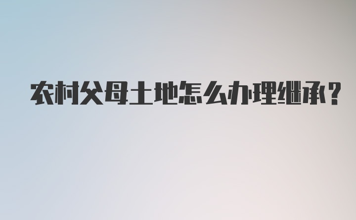 农村父母土地怎么办理继承？