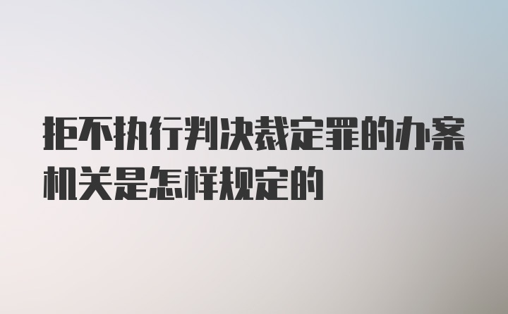 拒不执行判决裁定罪的办案机关是怎样规定的