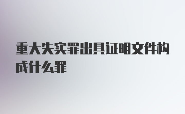 重大失实罪出具证明文件构成什么罪