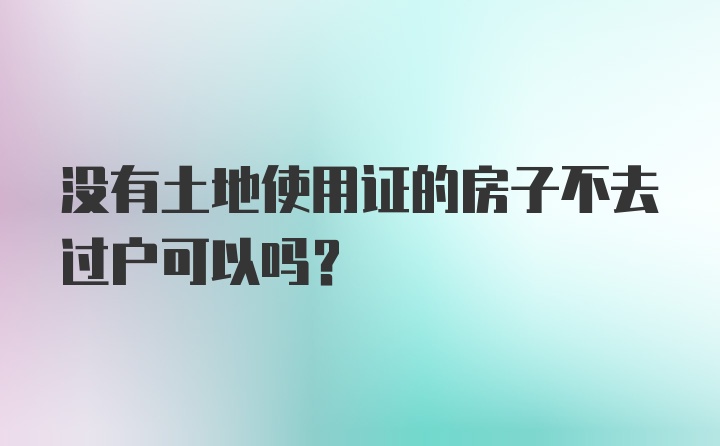 没有土地使用证的房子不去过户可以吗？