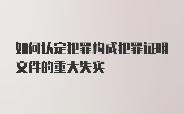 如何认定犯罪构成犯罪证明文件的重大失实