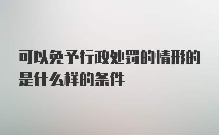 可以免予行政处罚的情形的是什么样的条件