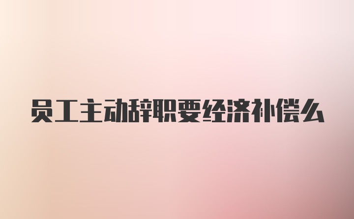 员工主动辞职要经济补偿么