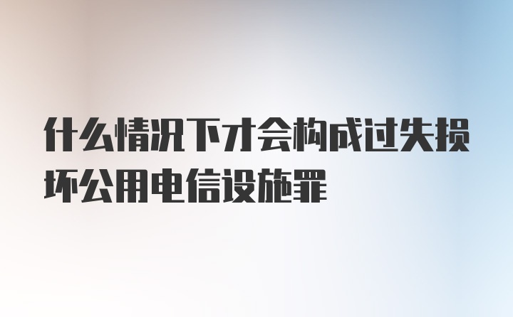 什么情况下才会构成过失损坏公用电信设施罪