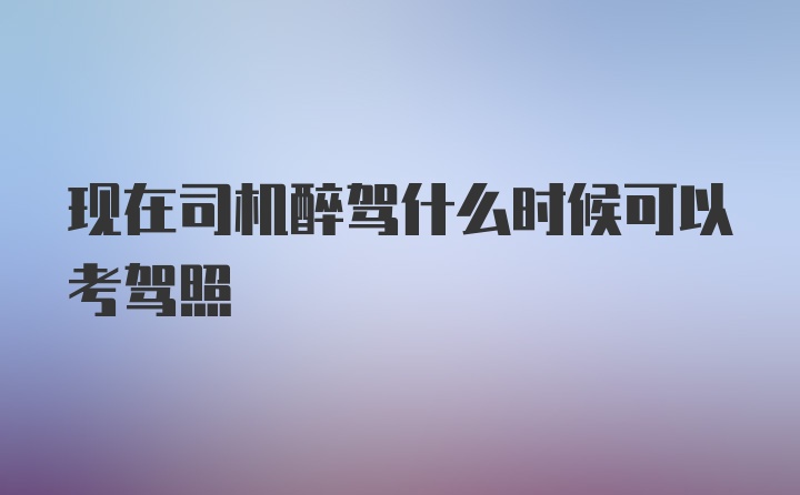 现在司机醉驾什么时候可以考驾照