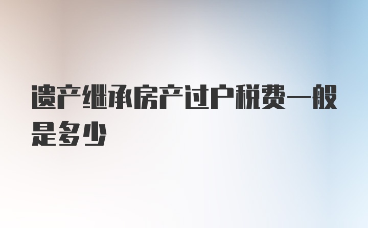 遗产继承房产过户税费一般是多少