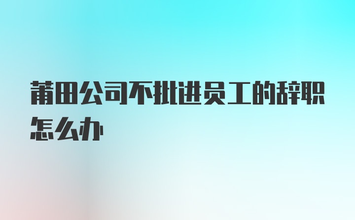 莆田公司不批进员工的辞职怎么办