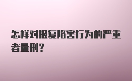 怎样对报复陷害行为的严重者量刑？