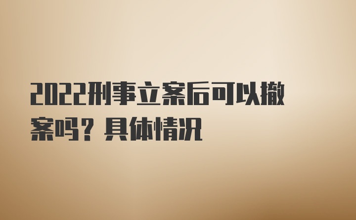 2022刑事立案后可以撤案吗？具体情况