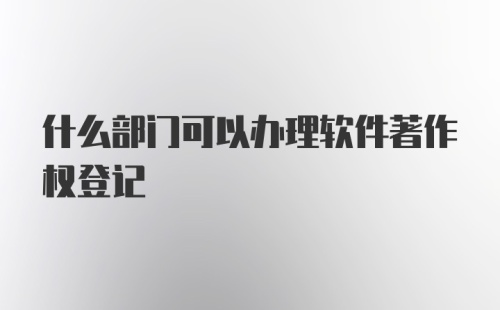 什么部门可以办理软件著作权登记