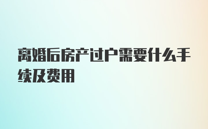 离婚后房产过户需要什么手续及费用