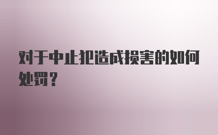 对于中止犯造成损害的如何处罚?