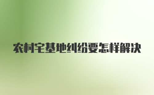 农村宅基地纠纷要怎样解决