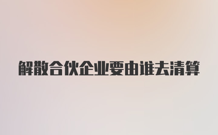 解散合伙企业要由谁去清算