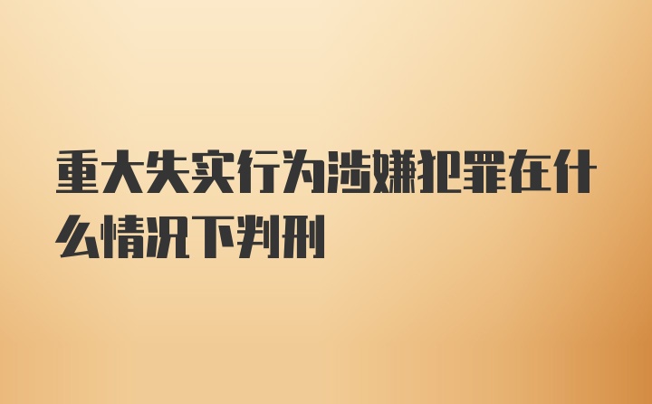 重大失实行为涉嫌犯罪在什么情况下判刑