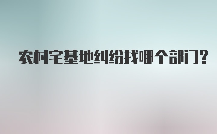 农村宅基地纠纷找哪个部门？