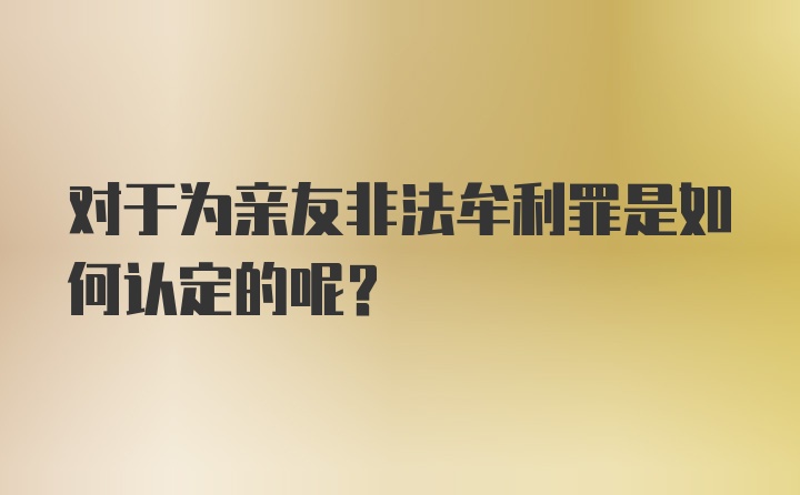 对于为亲友非法牟利罪是如何认定的呢？