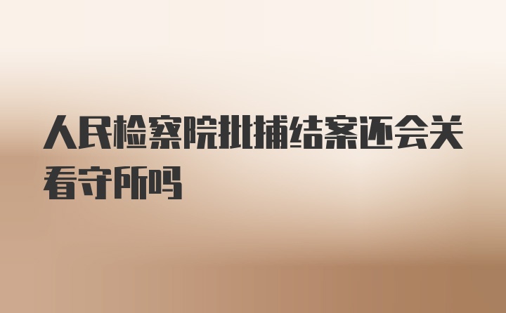 人民检察院批捕结案还会关看守所吗