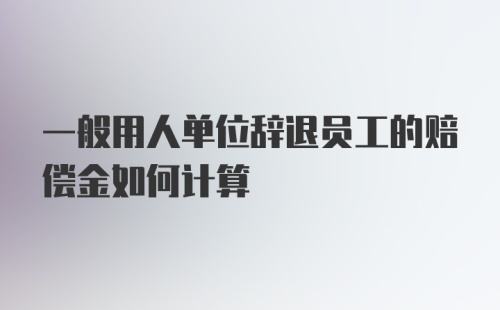 一般用人单位辞退员工的赔偿金如何计算