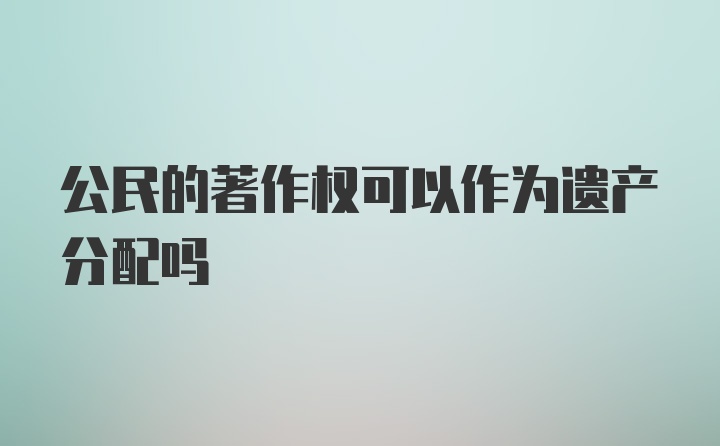 公民的著作权可以作为遗产分配吗